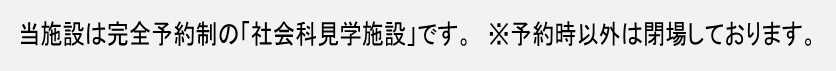 当施設は完全予約制の「社会科見学施設」です。※予約時以外は閉場しております。